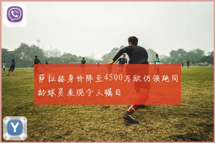 萨拉赫身价降至4500万欧仍领跑同龄球员表现令人瞩目