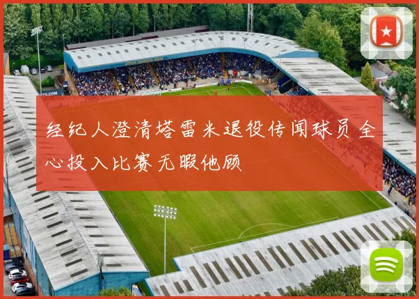 经纪人澄清塔雷米退役传闻球员全心投入比赛无暇他顾