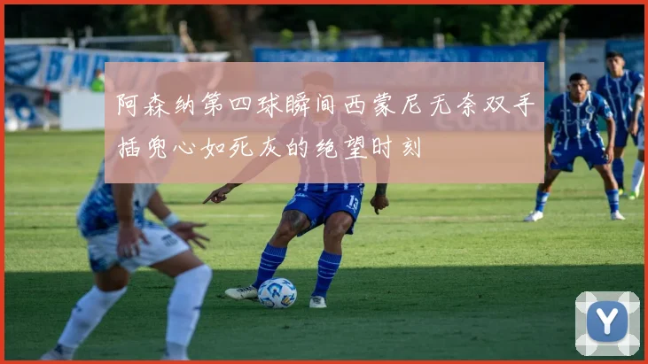 阿森纳第四球瞬间西蒙尼无奈双手插兜心如死灰的绝望时刻