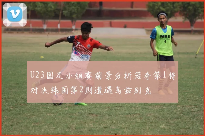 U23国足小组赛前景分析若夺第1将对决韩国第2则遭遇乌兹别克