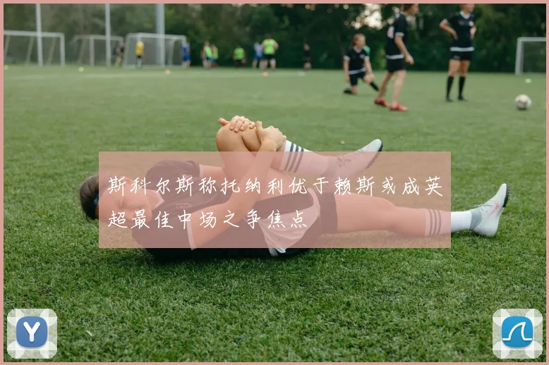 斯科尔斯称托纳利优于赖斯或成英超最佳中场之争焦点