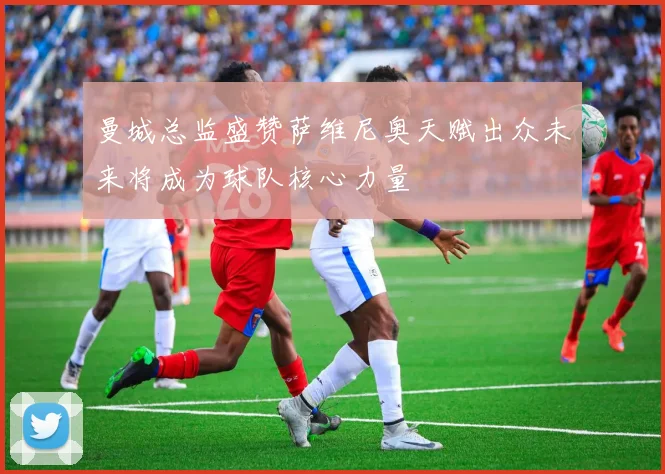 曼城总监盛赞萨维尼奥天赋出众未来将成为球队核心力量