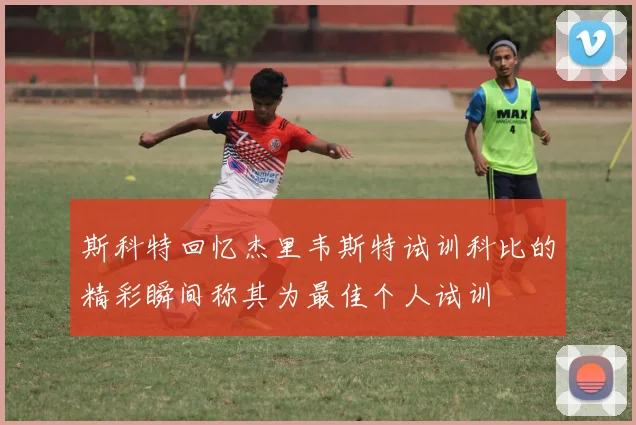斯科特回忆杰里韦斯特试训科比的精彩瞬间称其为最佳个人试训