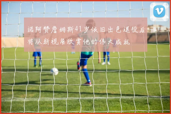 诺阿赞詹姆斯41岁依旧出色退役后将从新视角欣赏他的伟大成就