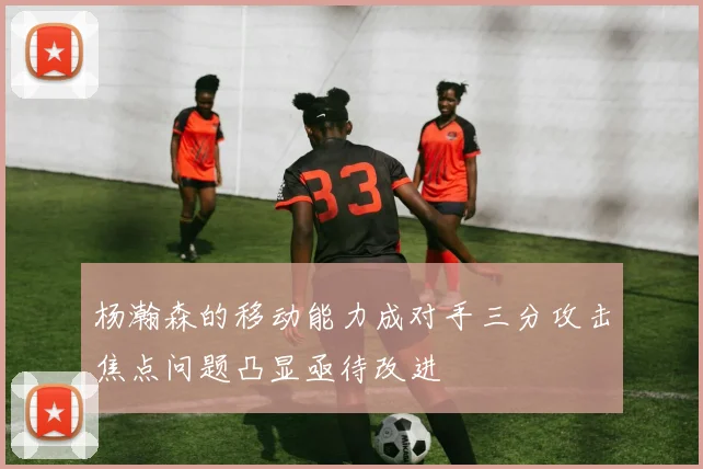 杨瀚森的移动能力成对手三分攻击焦点问题凸显亟待改进
