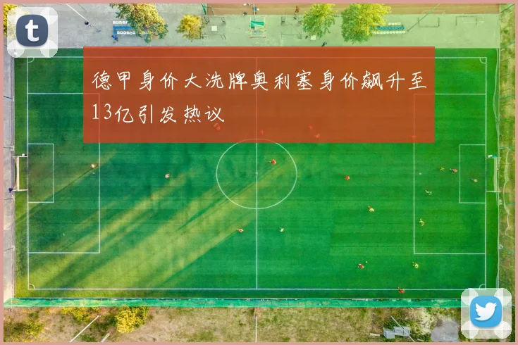 德甲身价大洗牌奥利塞身价飙升至13亿引发热议