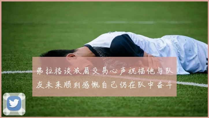 弗拉格谈浓眉交易心声祝福他与队友未来顺利感慨自己仍在队中奋斗