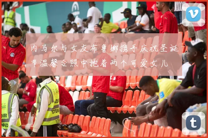 内马尔与女友布鲁娜携手庆祝圣诞节温馨合照中抱着两个可爱女儿