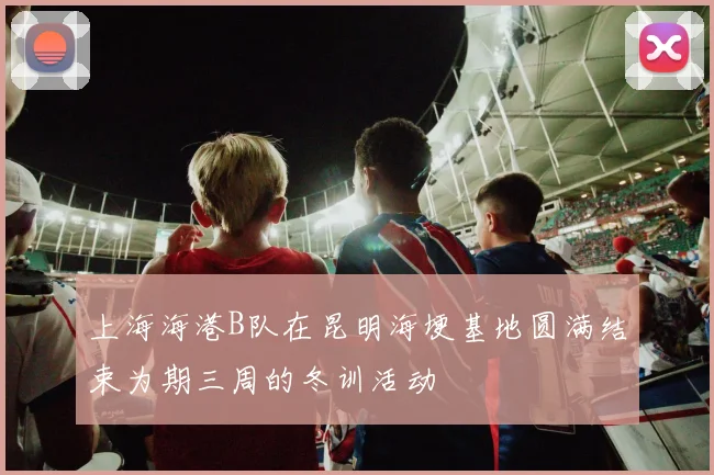 上海海港B队在昆明海埂基地圆满结束为期三周的冬训活动