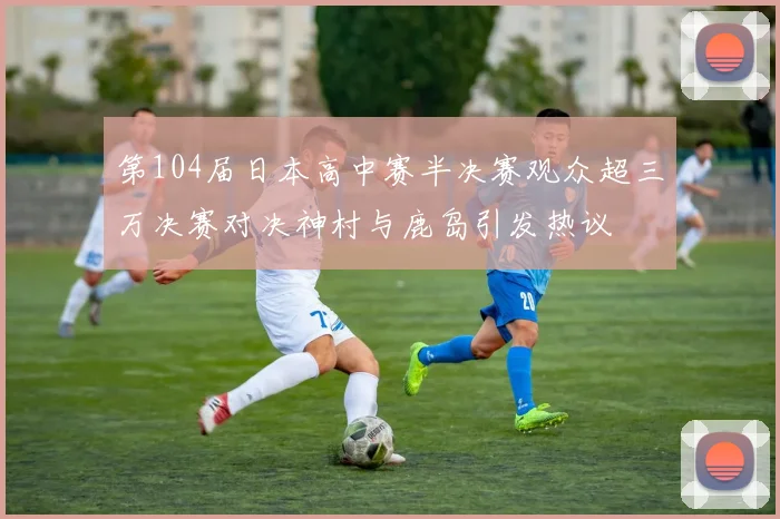 第104届日本高中赛半决赛观众超三万决赛对决神村与鹿岛引发热议