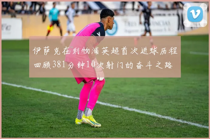 伊萨克在利物浦英超首次进球历程回顾381分钟10次射门的奋斗之路