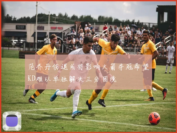 范乔丹伤退或将影响火箭夺冠希望KD难以单独解决三分困境