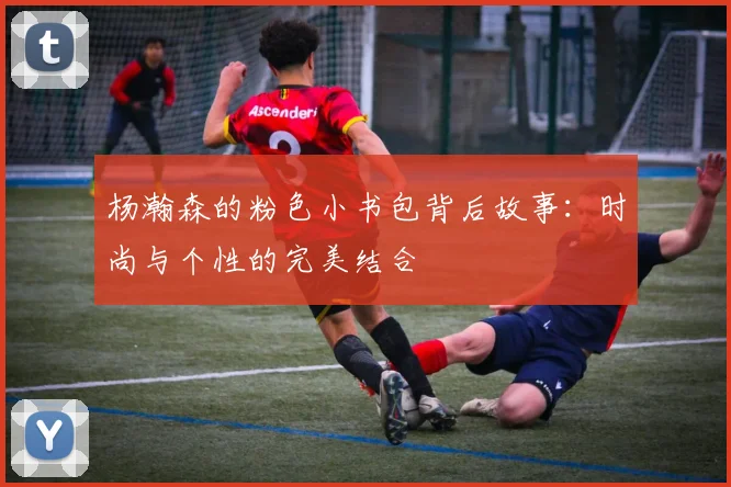 杨瀚森的粉色小书包背后故事：时尚与个性的完美结合