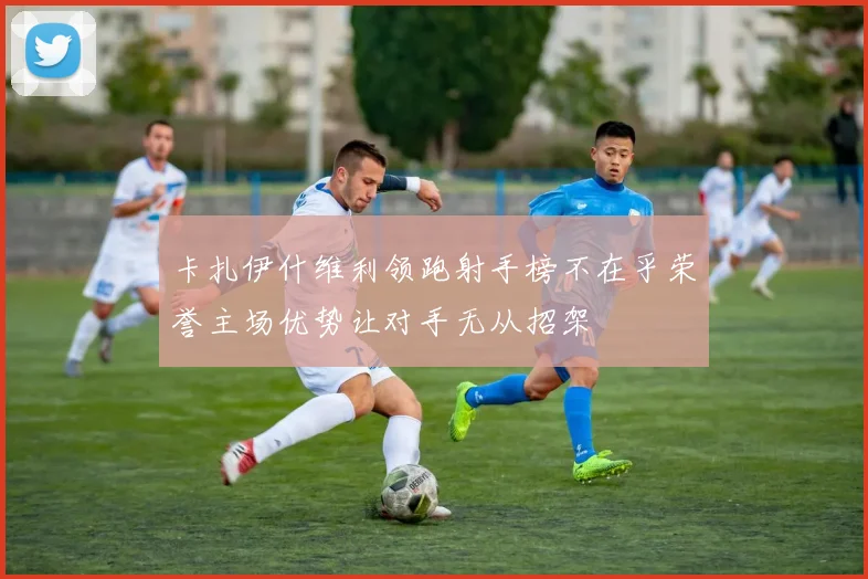 卡扎伊什维利领跑射手榜不在乎荣誉主场优势让对手无从招架