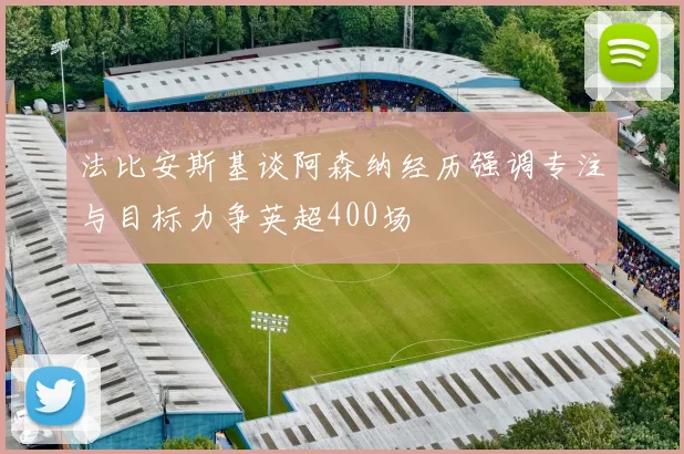 法比安斯基谈阿森纳经历强调专注与目标力争英超400场