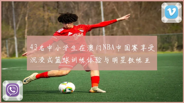 43名中小学生在澳门NBA中国赛享受沉浸式篮球训练体验与明星教练互动