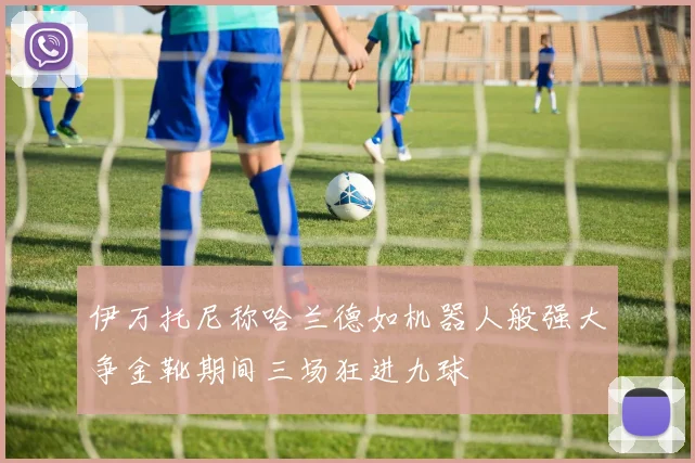 伊万托尼称哈兰德如机器人般强大争金靴期间三场狂进九球