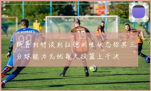 斯普利特谈利拉德训练状态称其三分球能力无忧每天投篮上千次