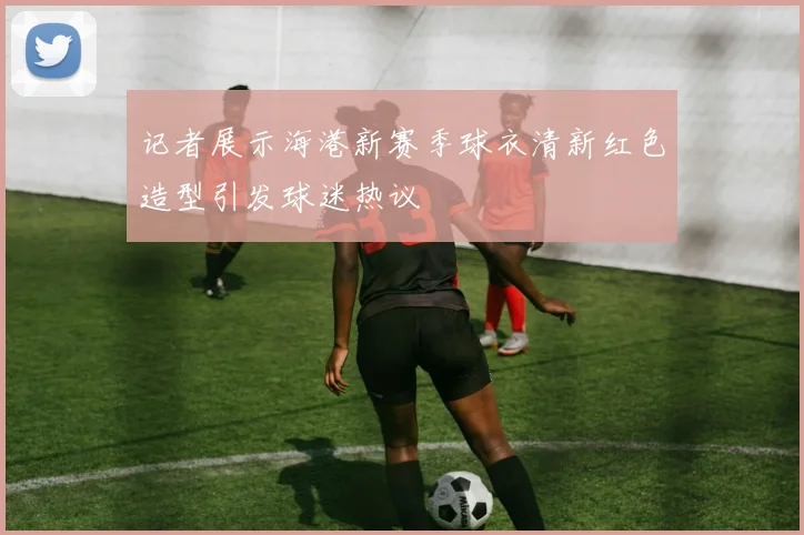 记者展示海港新赛季球衣清新红色造型引发球迷热议