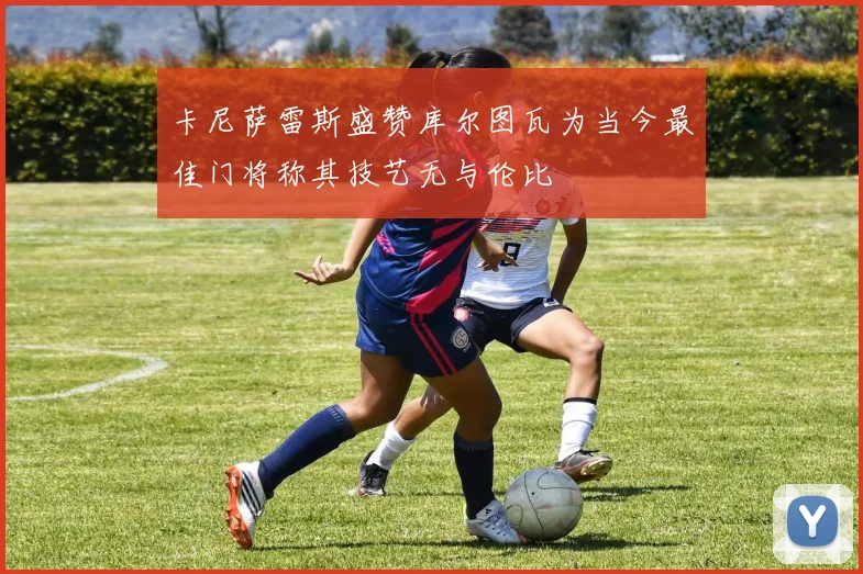 卡尼萨雷斯盛赞库尔图瓦为当今最佳门将称其技艺无与伦比