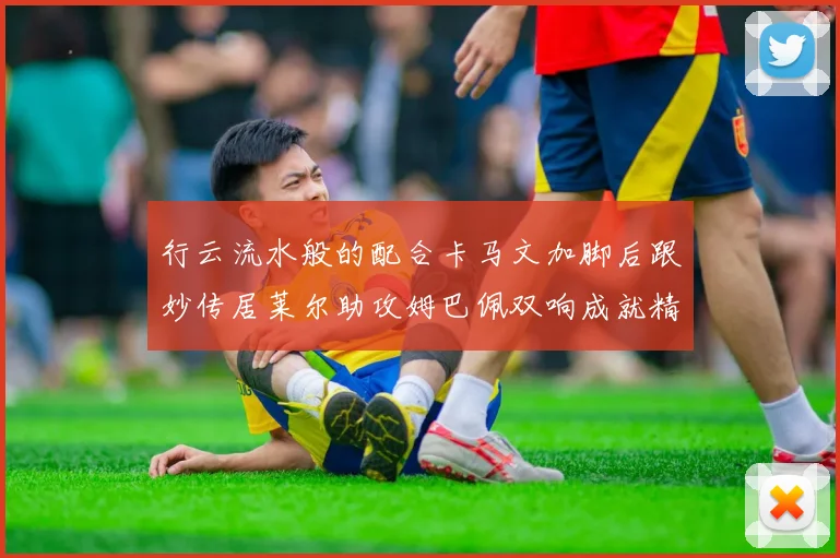 行云流水般的配合卡马文加脚后跟妙传居莱尔助攻姆巴佩双响成就精彩瞬间