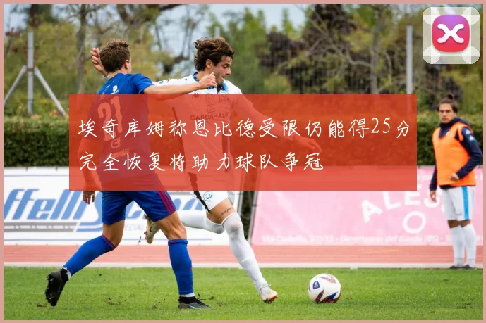 埃奇库姆称恩比德受限仍能得25分完全恢复将助力球队争冠