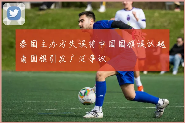 泰国主办方失误将中国国旗误认越南国旗引发广泛争议