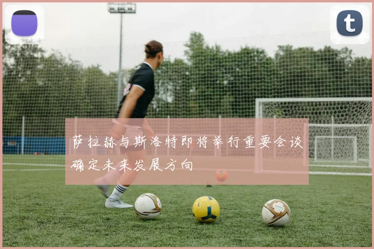 萨拉赫与斯洛特即将举行重要会谈确定未来发展方向