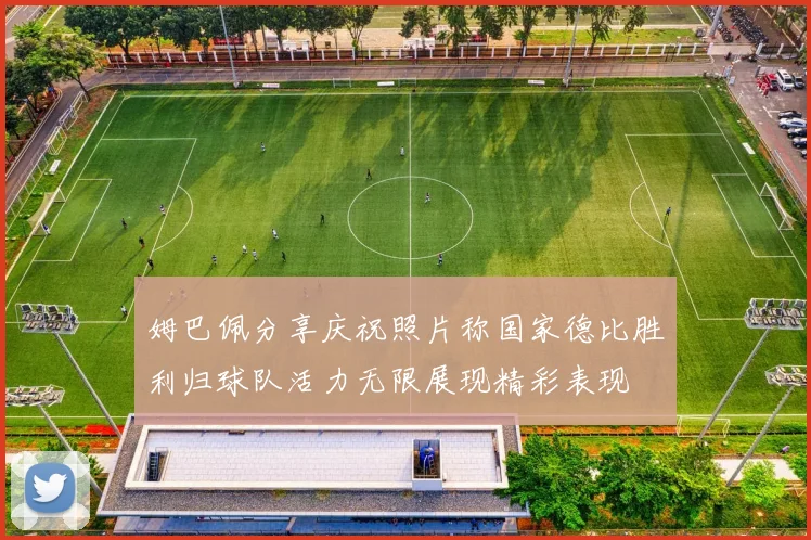 姆巴佩分享庆祝照片称国家德比胜利归球队活力无限展现精彩表现