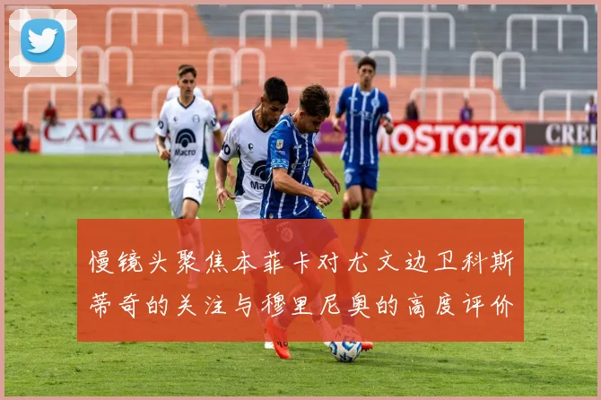 慢镜头聚焦本菲卡对尤文边卫科斯蒂奇的关注与穆里尼奥的高度评价