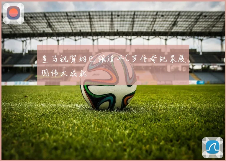 皇马祝贺姆巴佩追平C罗传奇纪录展现伟大成就