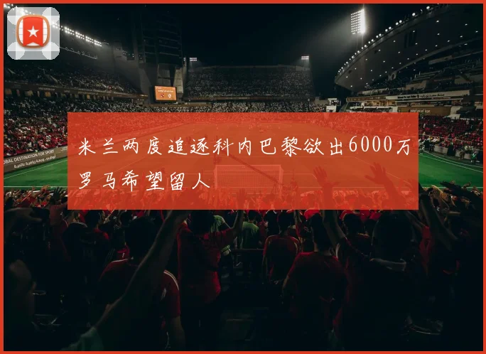 米兰两度追逐科内巴黎欲出6000万罗马希望留人