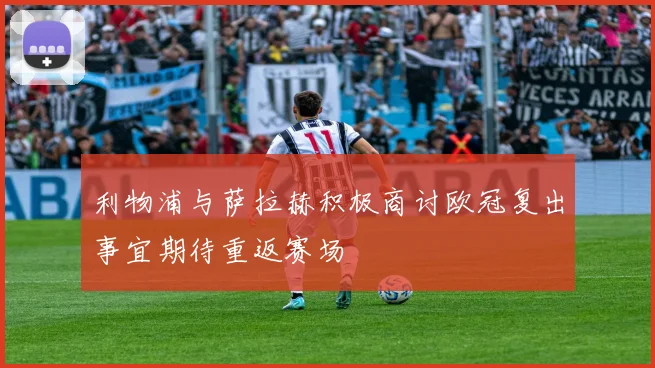 利物浦与萨拉赫积极商讨欧冠复出事宜期待重返赛场
