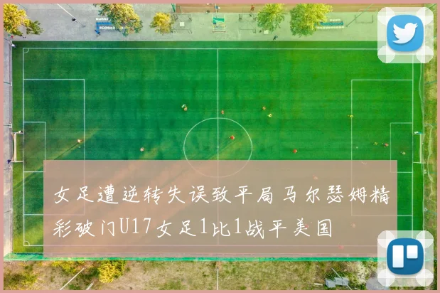 女足遭逆转失误致平局马尔瑟姆精彩破门U17女足1比1战平美国